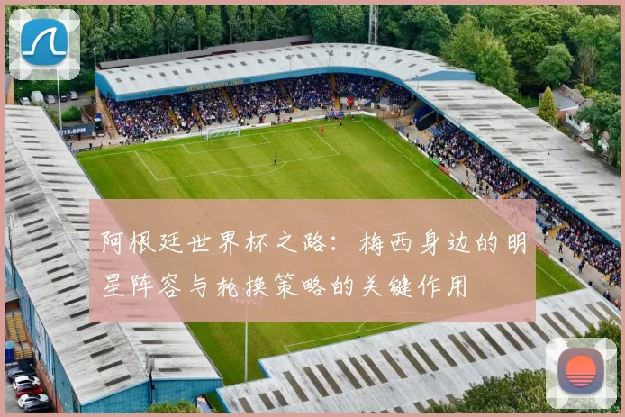 阿根廷世界杯之路：梅西身边的明星阵容与轮换策略的关键作用