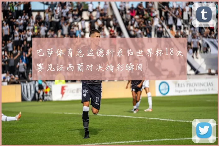 巴萨体育总监德科亲临世界杯18决赛见证西葡对决精彩瞬间