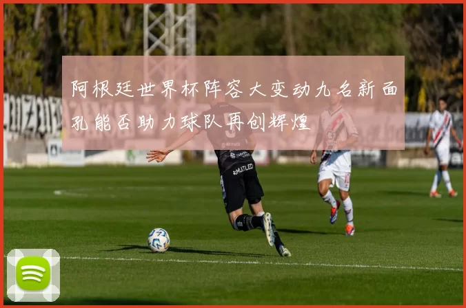 阿根廷世界杯阵容大变动九名新面孔能否助力球队再创辉煌