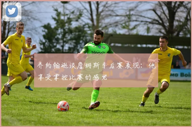 乔约翰逊谈詹姆斯季后赛表现：他享受掌控比赛的感觉
