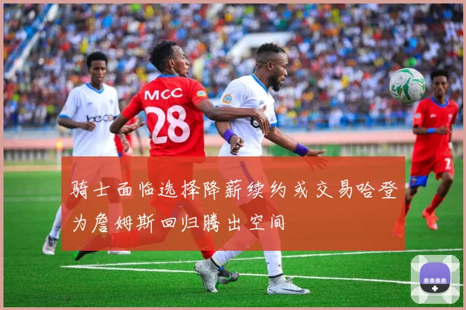 骑士面临选择降薪续约或交易哈登为詹姆斯回归腾出空间