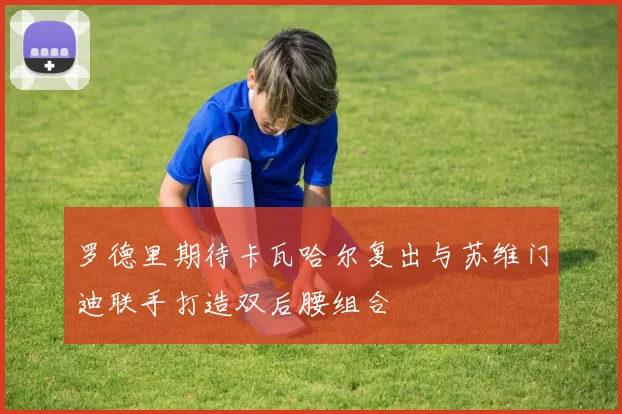 罗德里期待卡瓦哈尔复出与苏维门迪联手打造双后腰组合