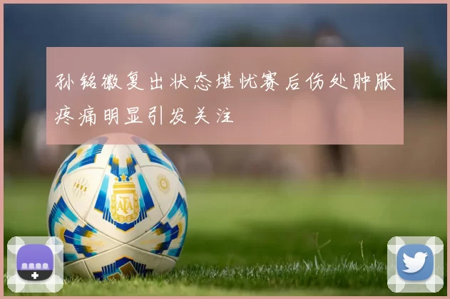 孙铭徽复出状态堪忧赛后伤处肿胀疼痛明显引发关注