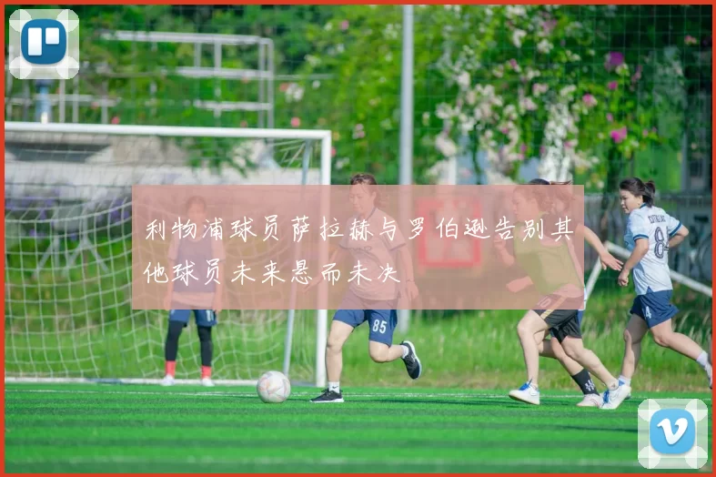 利物浦球员萨拉赫与罗伯逊告别其他球员未来悬而未决