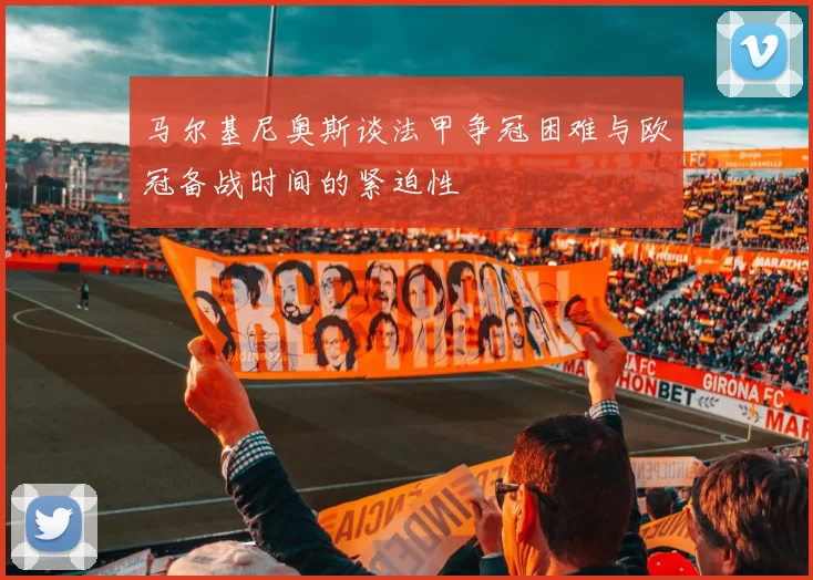 马尔基尼奥斯谈法甲争冠困难与欧冠备战时间的紧迫性