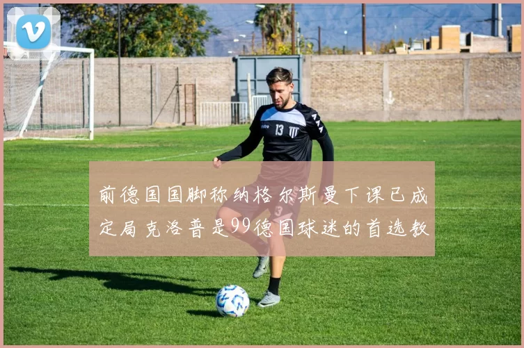 前德国国脚称纳格尔斯曼下课已成定局克洛普是99德国球迷的首选教练