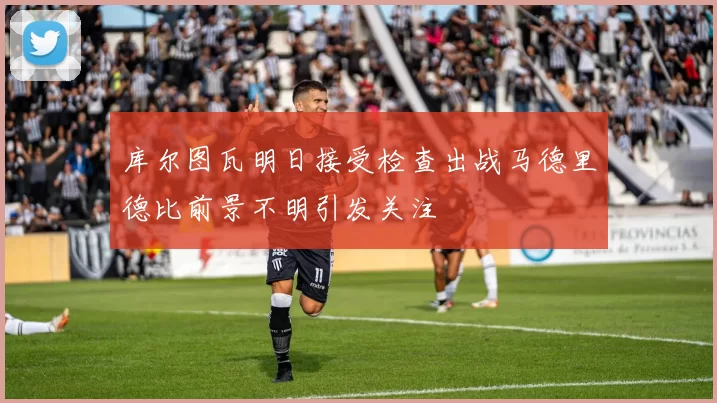 库尔图瓦明日接受检查出战马德里德比前景不明引发关注