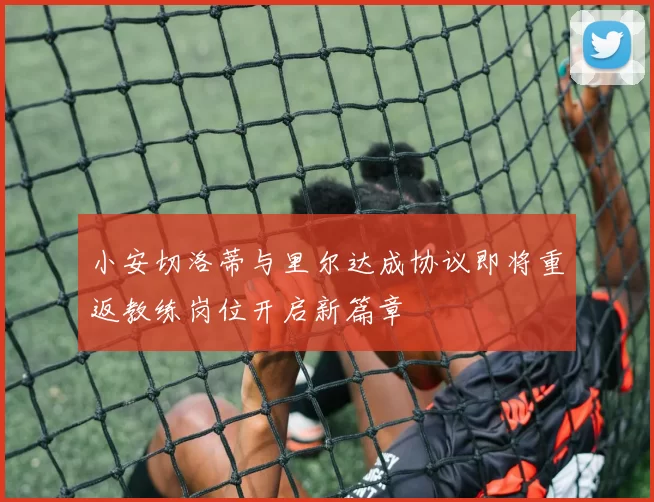 小安切洛蒂与里尔达成协议即将重返教练岗位开启新篇章