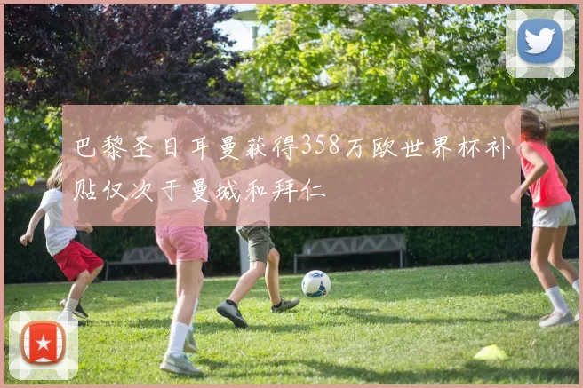 巴黎圣日耳曼获得358万欧世界杯补贴仅次于曼城和拜仁