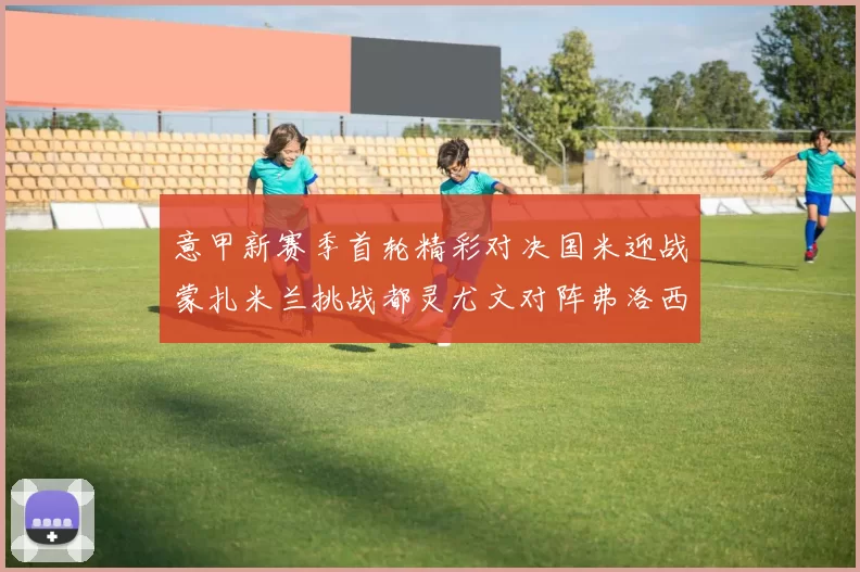 意甲新赛季首轮精彩对决国米迎战蒙扎米兰挑战都灵尤文对阵弗洛西诺内