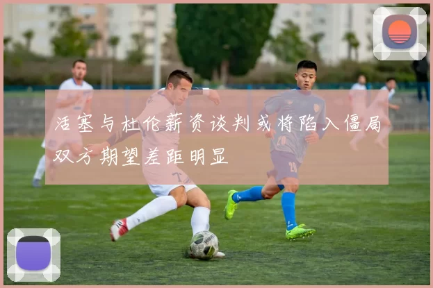 活塞与杜伦薪资谈判或将陷入僵局双方期望差距明显