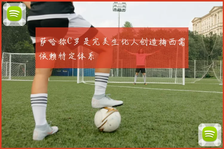 萨哈称C罗是完美生化人创造梅西需依赖特定体系
