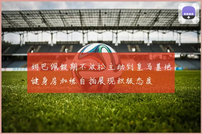 姆巴佩假期不放松主动到皇马基地健身房加练自拍展现积极态度