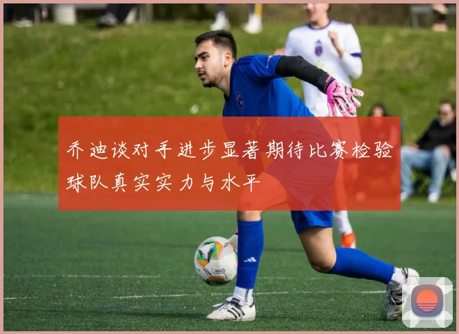 乔迪谈对手进步显著期待比赛检验球队真实实力与水平