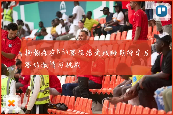 杨瀚森在NBA赛场感受残酷期待季后赛的激情与挑战