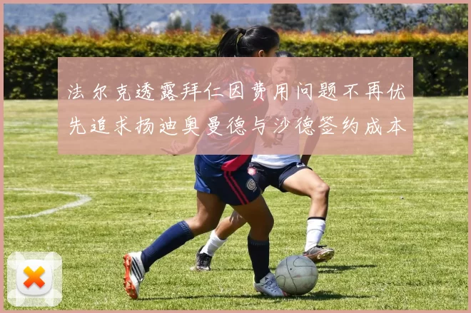 法尔克透露拜仁因费用问题不再优先追求扬迪奥曼德与沙德签约成本高昂