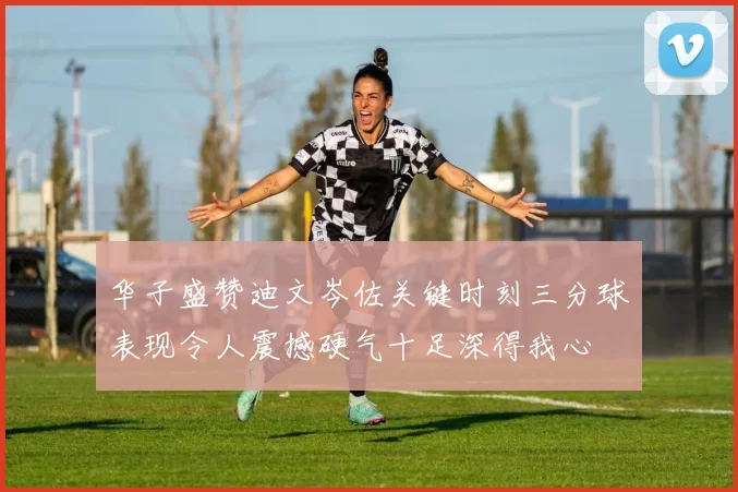 华子盛赞迪文岑佐关键时刻三分球表现令人震撼硬气十足深得我心