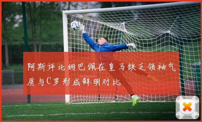 阿斯评论姆巴佩在皇马缺乏领袖气质与C罗形成鲜明对比
