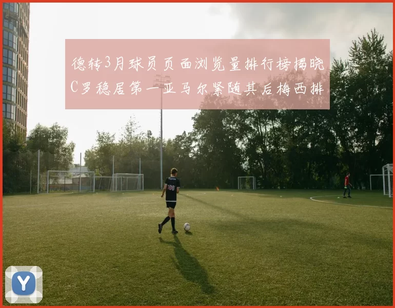 德转3月球员页面浏览量排行榜揭晓C罗稳居第一亚马尔紧随其后梅西排名第四