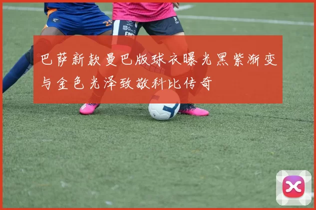 巴萨新款曼巴版球衣曝光黑紫渐变与金色光泽致敬科比传奇