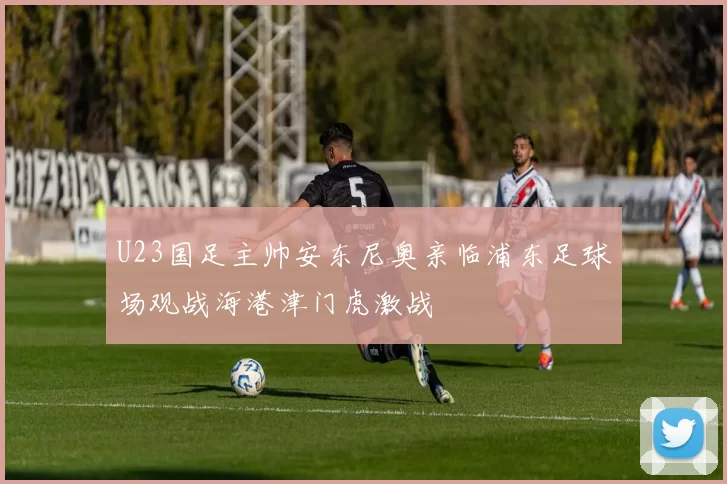 U23国足主帅安东尼奥亲临浦东足球场观战海港津门虎激战